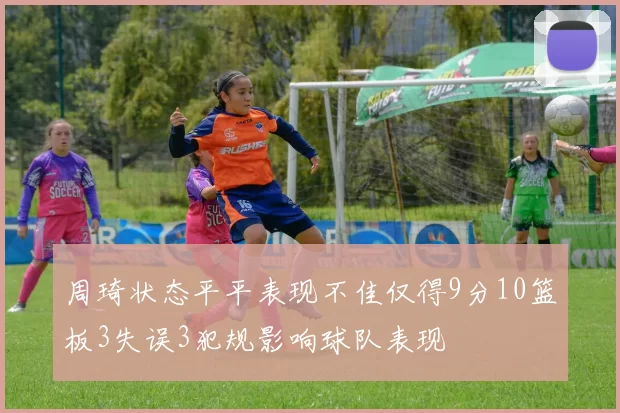 周琦状态平平表现不佳仅得9分10篮板3失误3犯规影响球队表现