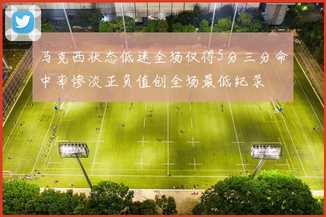 马克西状态低迷全场仅得5分三分命中率惨淡正负值创全场最低纪录