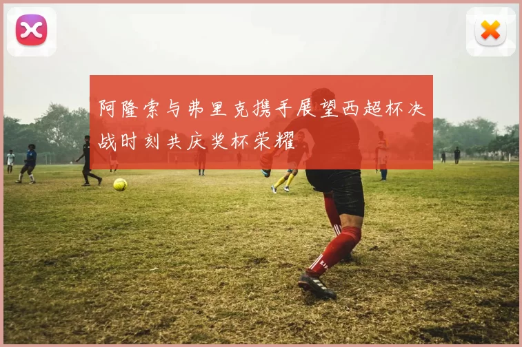 阿隆索与弗里克携手展望西超杯决战时刻共庆奖杯荣耀