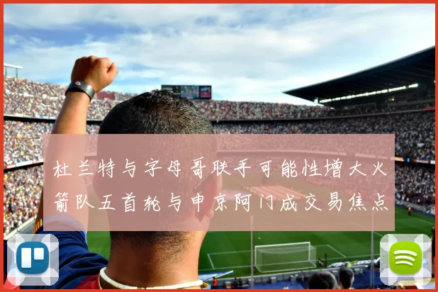 杜兰特与字母哥联手可能性增大火箭队五首轮与申京阿门成交易焦点