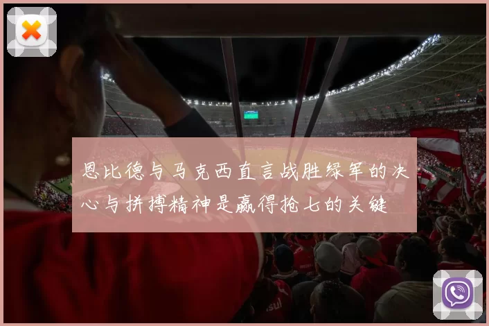 恩比德与马克西直言战胜绿军的决心与拼搏精神是赢得抢七的关键
